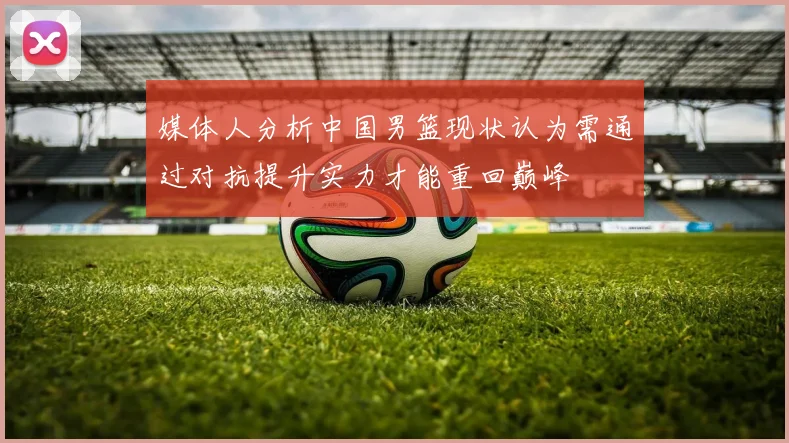 媒体人分析中国男篮现状认为需通过对抗提升实力才能重回巅峰