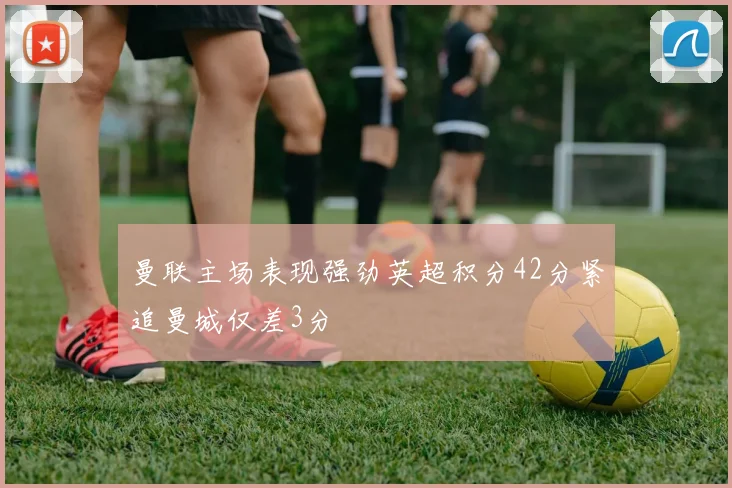 曼联主场表现强劲英超积分42分紧追曼城仅差3分