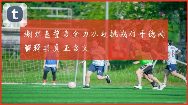谢尔基誓言全力以赴挑战对手德尚解释其真正含义