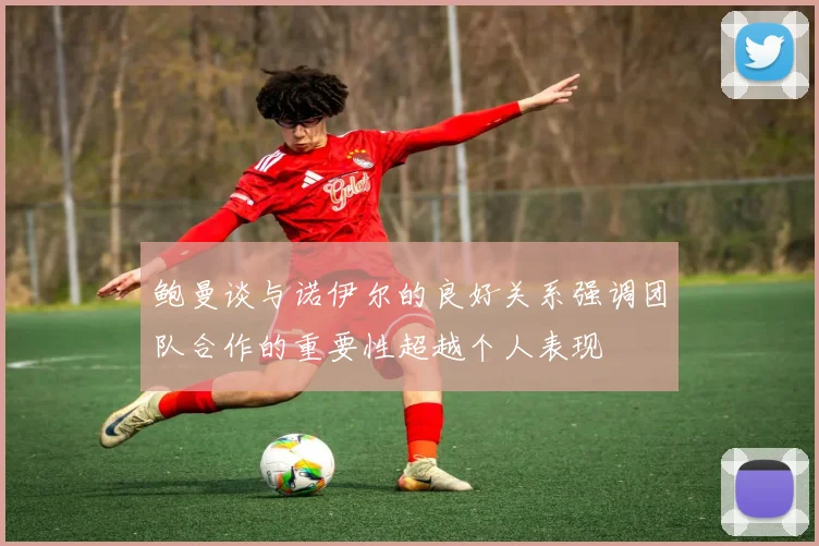 鲍曼谈与诺伊尔的良好关系强调团队合作的重要性超越个人表现