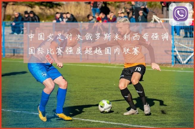 中国女足对决俄罗斯米利西奇强调国际比赛强度超越国内联赛