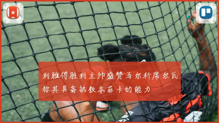 利雅得胜利主帅盛赞马尔科席尔瓦称其具备执教本菲卡的能力