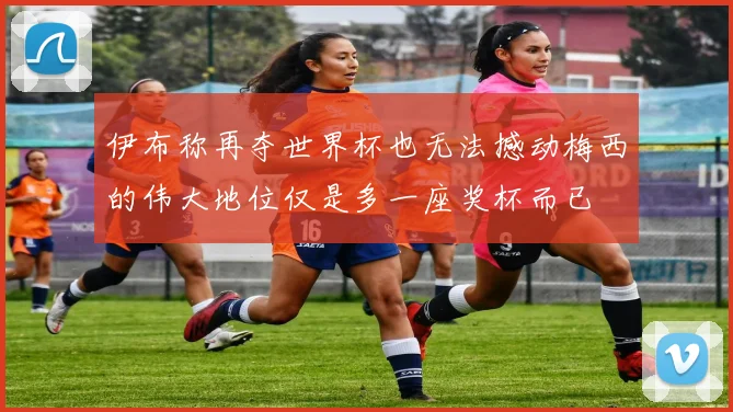 伊布称再夺世界杯也无法撼动梅西的伟大地位仅是多一座奖杯而已