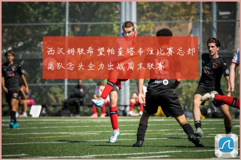 西汉姆联希望帕奎塔专注比赛忘却离队念头全力出战周末联赛