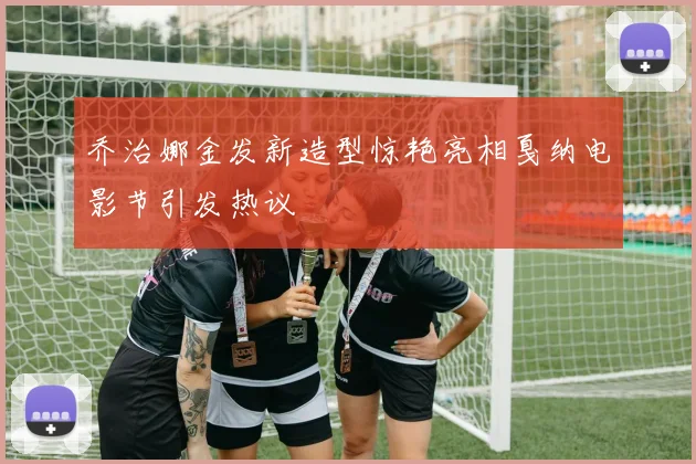 乔治娜金发新造型惊艳亮相戛纳电影节引发热议