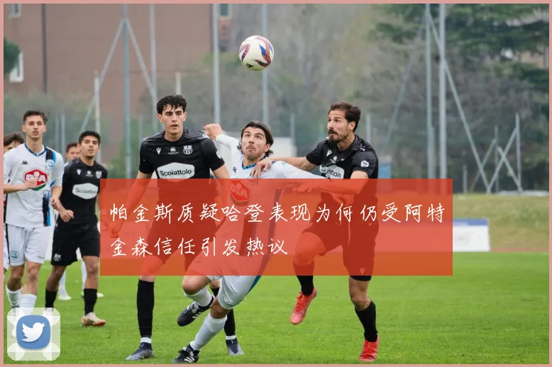 帕金斯质疑哈登表现为何仍受阿特金森信任引发热议