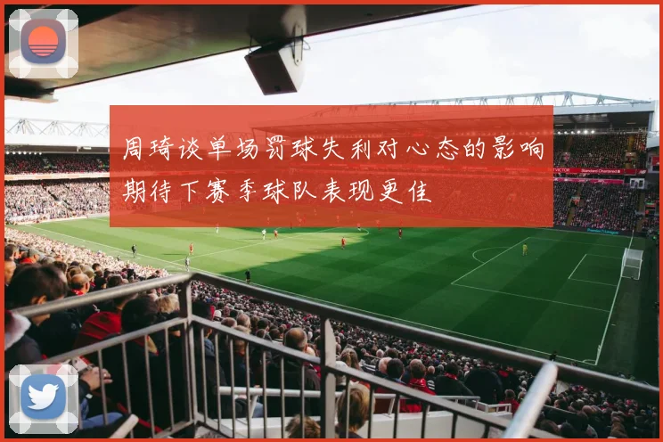 周琦谈单场罚球失利对心态的影响期待下赛季球队表现更佳
