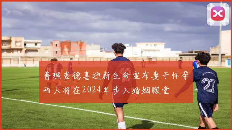 普理查德喜迎新生命宣布妻子怀孕两人将在2024年步入婚姻殿堂