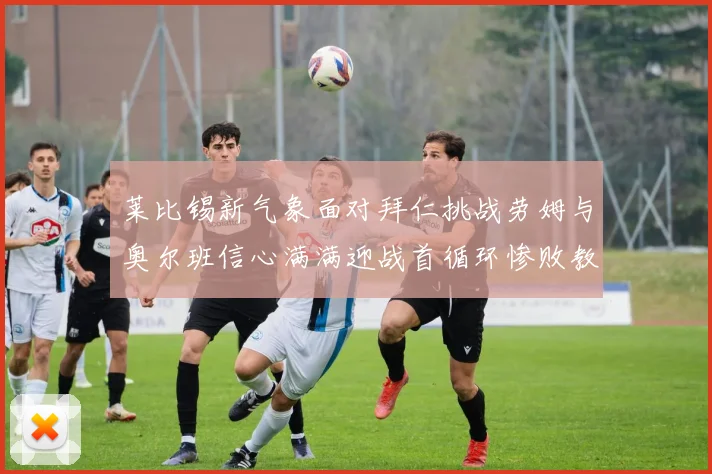 莱比锡新气象面对拜仁挑战劳姆与奥尔班信心满满迎战首循环惨败教训