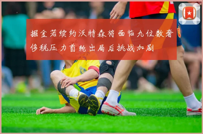 掘金若续约沃特森将面临九位数奢侈税压力首轮出局后挑战加剧