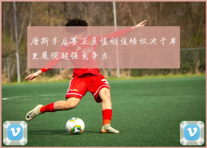 唐斯季后赛正负值创佳绩仅次于库里展现超强竞争力