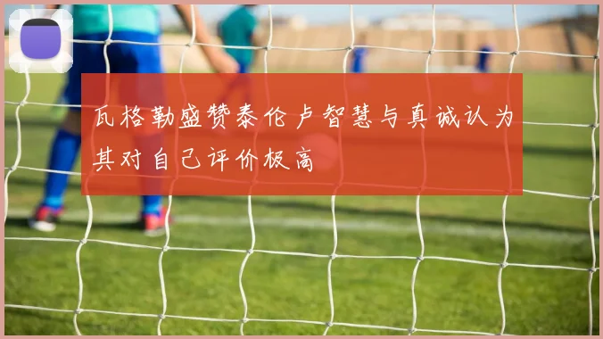瓦格勒盛赞泰伦卢智慧与真诚认为其对自己评价极高