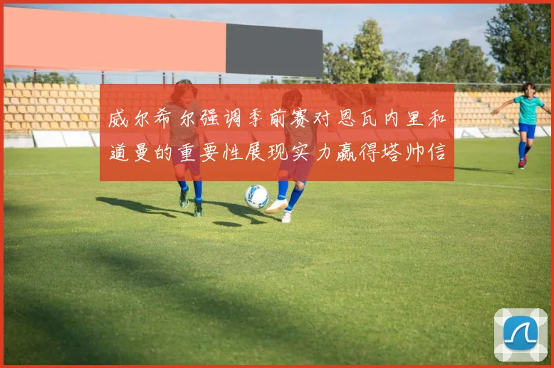 威尔希尔强调季前赛对恩瓦内里和道曼的重要性展现实力赢得塔帅信任
