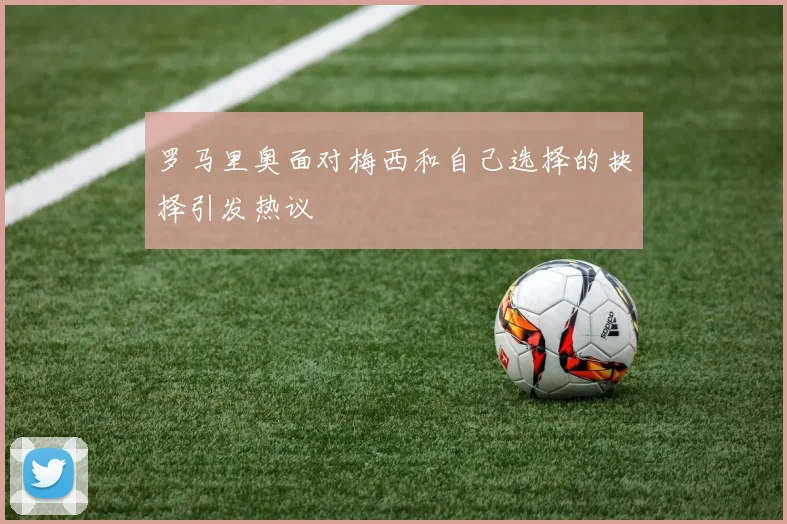 罗马里奥面对梅西和自己选择的抉择引发热议