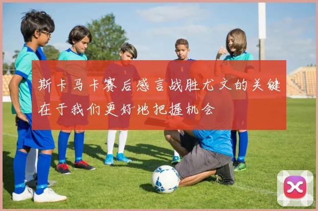 斯卡马卡赛后感言战胜尤文的关键在于我们更好地把握机会