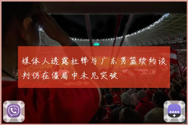 媒体人透露杜锋与广东男篮续约谈判仍在僵局中未见突破