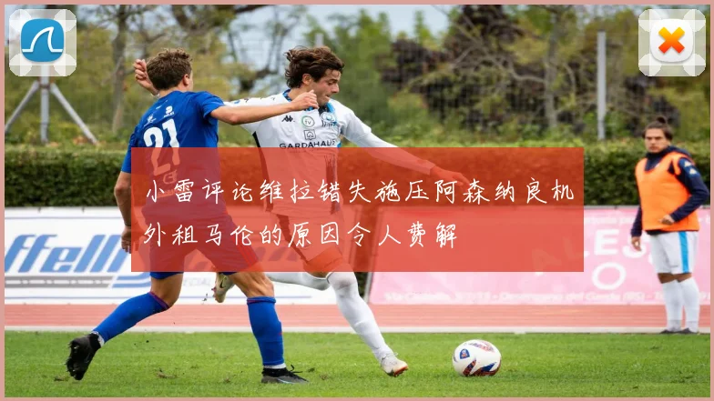 小雷评论维拉错失施压阿森纳良机外租马伦的原因令人费解