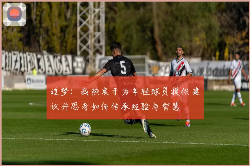 追梦：我热衷于为年轻球员提供建议并思考如何传承经验与智慧