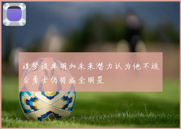 追梦谈库明加未来潜力认为他不适合勇士仍将成全明星