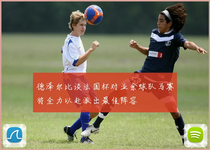 德泽尔比谈法国杯对业余球队马赛将全力以赴派出最佳阵容