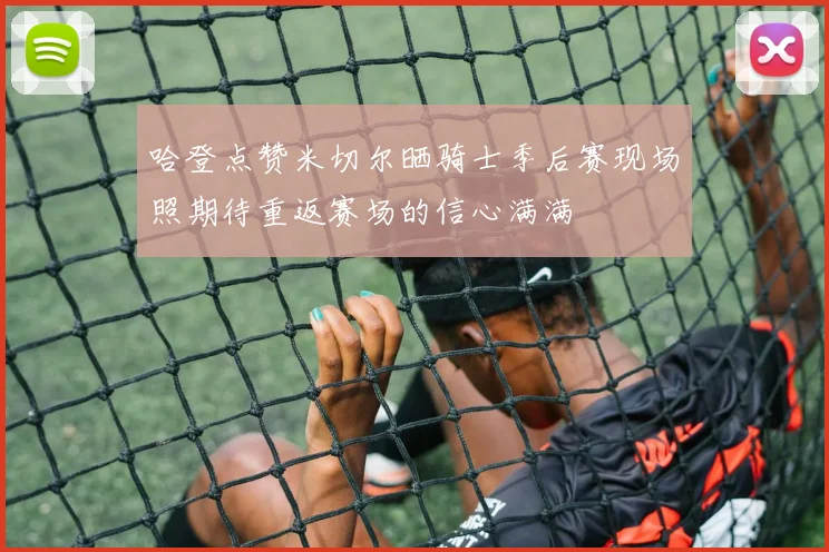 哈登点赞米切尔晒骑士季后赛现场照期待重返赛场的信心满满