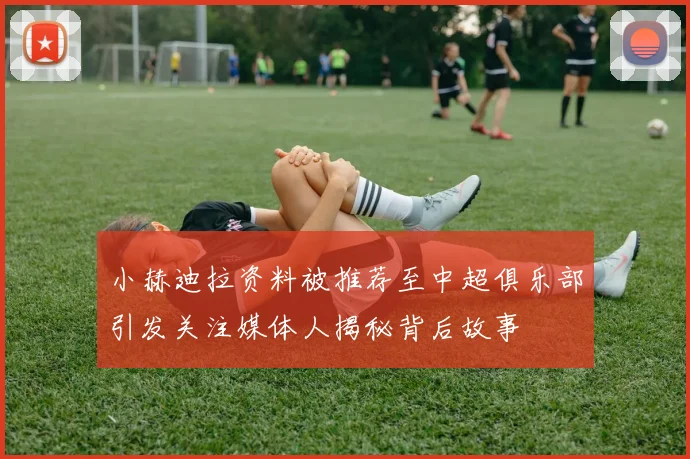 小赫迪拉资料被推荐至中超俱乐部引发关注媒体人揭秘背后故事