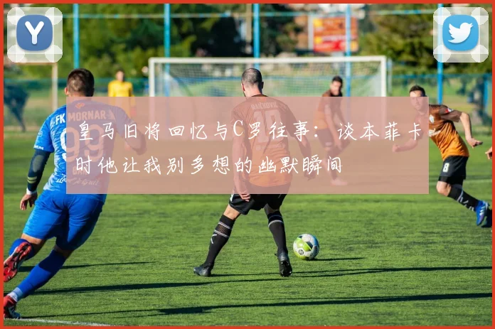 皇马旧将回忆与C罗往事：谈本菲卡时他让我别多想的幽默瞬间