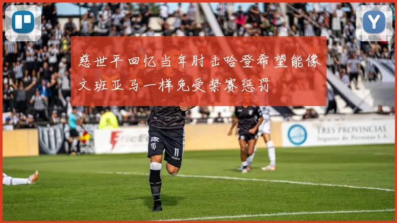慈世平回忆当年肘击哈登希望能像文班亚马一样免受禁赛惩罚