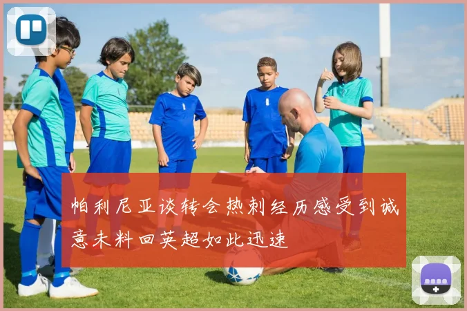 帕利尼亚谈转会热刺经历感受到诚意未料回英超如此迅速