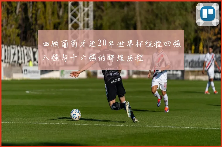 回顾葡萄牙近20年世界杯征程四强八强与十六强的辉煌历程